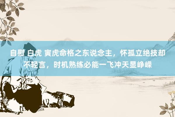 自慰 白虎 寅虎命格之东说念主，怀孤立绝技却不轻言，时机熟练必能一飞冲天显峥嵘