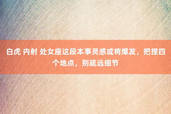 白虎 内射 处女座这段本事灵感或将爆发，把捏四个地点，别疏远细节