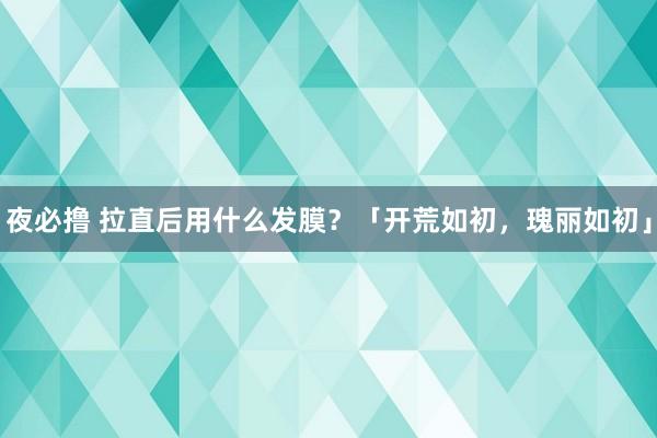 夜必撸 拉直后用什么发膜？「开荒如初，瑰丽如初」
