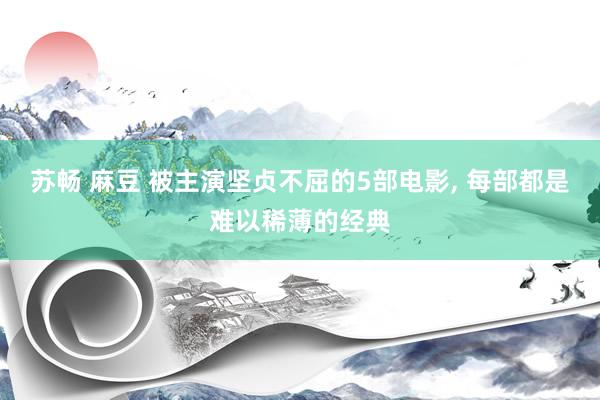 苏畅 麻豆 被主演坚贞不屈的5部电影， 每部都是难以稀薄的经典