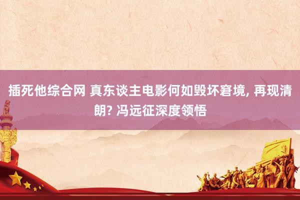 插死他综合网 真东谈主电影何如毁坏窘境， 再现清朗? 冯远征深度领悟