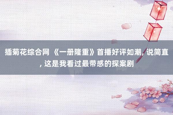 插菊花综合网 《一册隆重》首播好评如潮， 说简直， 这是我看过最带感的探案剧