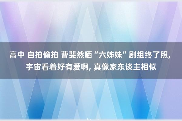 高中 自拍偷拍 曹斐然晒“六姊妹”剧组终了照， 宇宙看着好有爱啊， 真像家东谈主相似