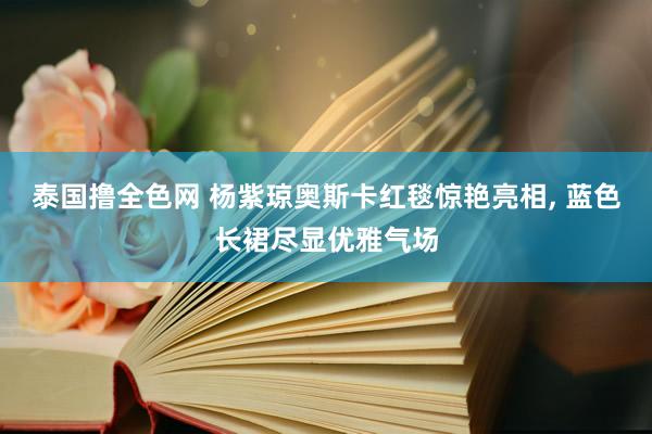 泰国撸全色网 杨紫琼奥斯卡红毯惊艳亮相， 蓝色长裙尽显优雅气场
