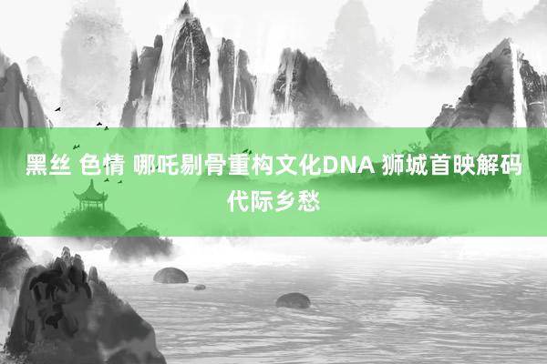 黑丝 色情 哪吒剔骨重构文化DNA 狮城首映解码代际乡愁