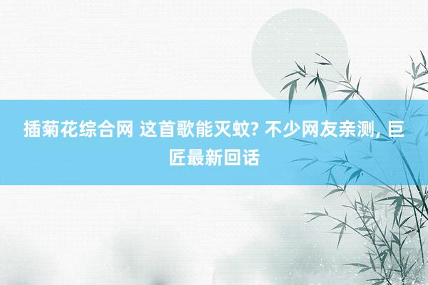 插菊花综合网 这首歌能灭蚊? 不少网友亲测， 巨匠最新回话