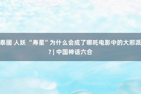 泰國 人妖 “寿星”为什么会成了哪吒电影中的大邪派? | 中国神话六合