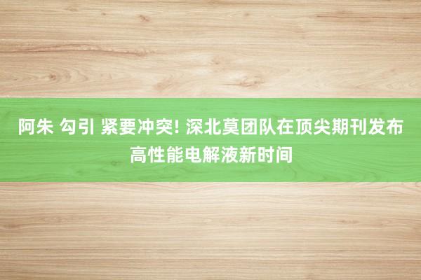 阿朱 勾引 紧要冲突! 深北莫团队在顶尖期刊发布高性能电解液新时间
