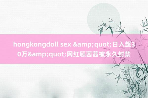 hongkongdoll sex &quot;日入超30万&quot;网红顾茜茜被永久封禁
