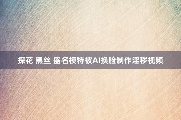 探花 黑丝 盛名模特被AI换脸制作淫秽视频