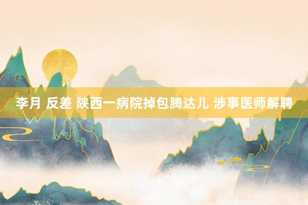 李月 反差 陕西一病院掉包腾达儿 涉事医师解聘