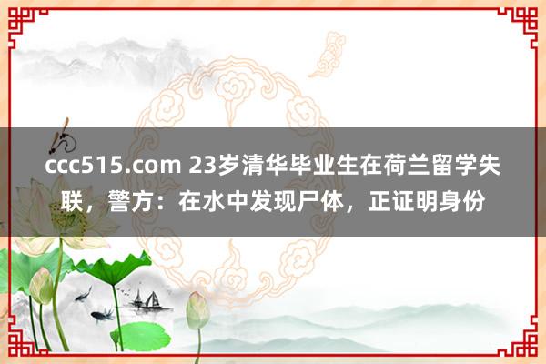 ccc515.com 23岁清华毕业生在荷兰留学失联，警方：在水中发现尸体，正证明身份