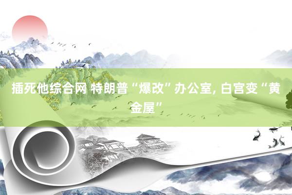 插死他综合网 特朗普“爆改”办公室， 白宫变“黄金屋”