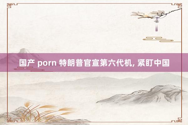 国产 porn 特朗普官宣第六代机， 紧盯中国