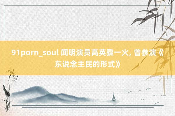 91porn_soul 闻明演员高英骤一火， 曾参演《东说念主民的形式》
