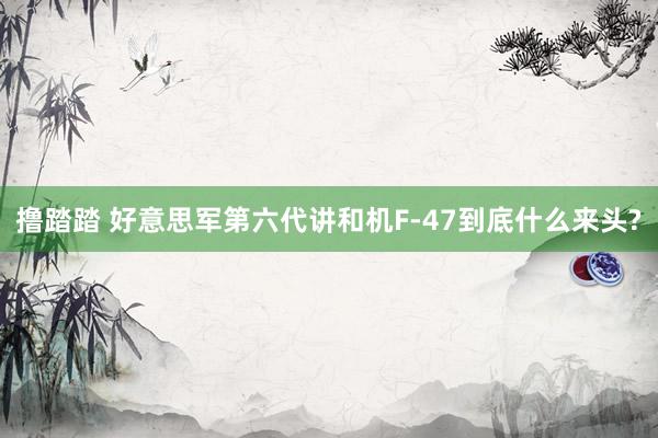 撸踏踏 好意思军第六代讲和机F-47到底什么来头?