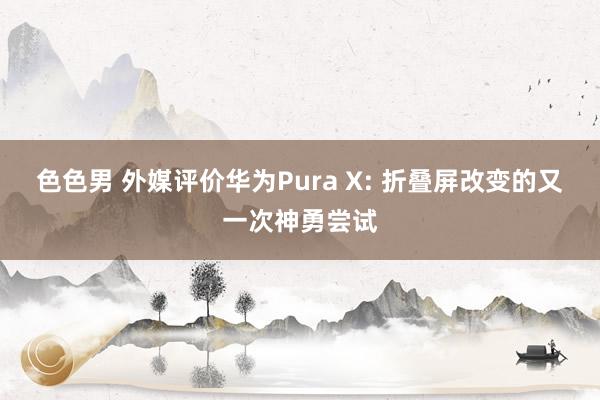 色色男 外媒评价华为Pura X: 折叠屏改变的又一次神勇尝试