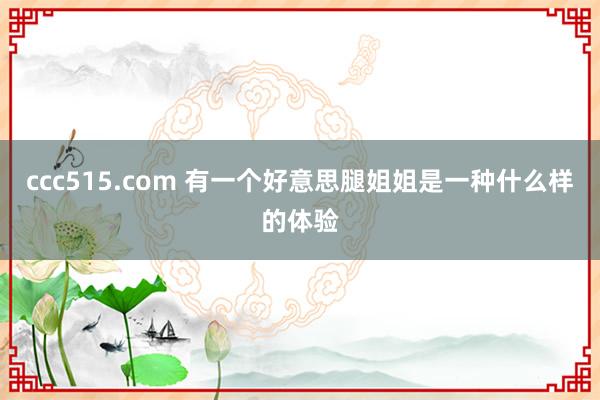 ccc515.com 有一个好意思腿姐姐是一种什么样的体验
