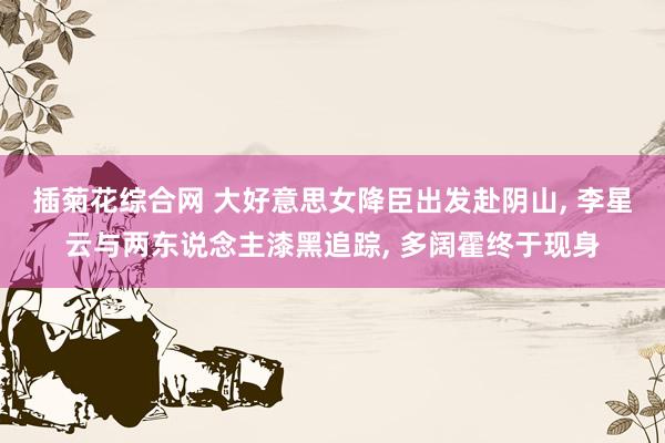 插菊花综合网 大好意思女降臣出发赴阴山， 李星云与两东说念主漆黑追踪， 多阔霍终于现身