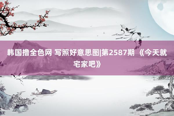 韩国撸全色网 写照好意思图|第2587期 《今天就宅家吧》