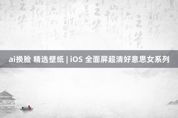 ai换脸 精选壁纸 | iOS 全面屏超清好意思女系列