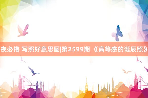 夜必撸 写照好意思图|第2599期 《高等感的诞辰照》