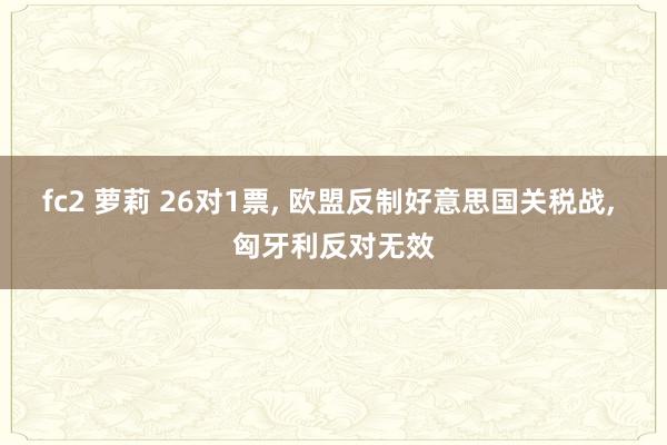 fc2 萝莉 26对1票, 欧盟反制好意思国关税战, 匈牙利反对无效