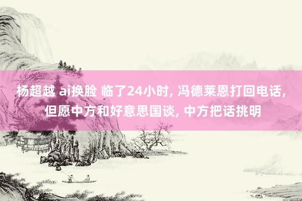 杨超越 ai换脸 临了24小时， 冯德莱恩打回电话， 但愿中方和好意思国谈， 中方把话挑明