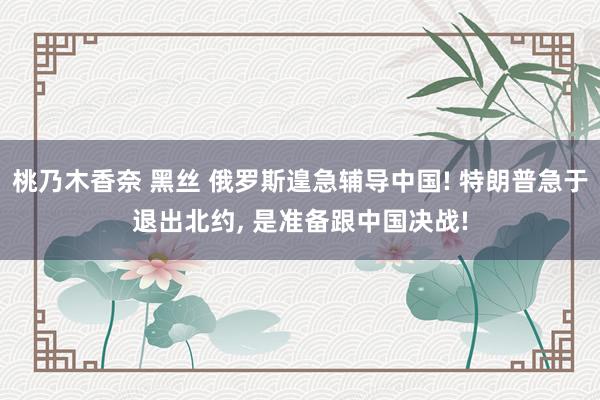 桃乃木香奈 黑丝 俄罗斯遑急辅导中国! 特朗普急于退出北约, 是准备跟中国决战!