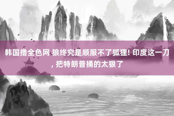 韩国撸全色网 狼终究是顺服不了狐狸! 印度这一刀， 把特朗普捅的太狠了