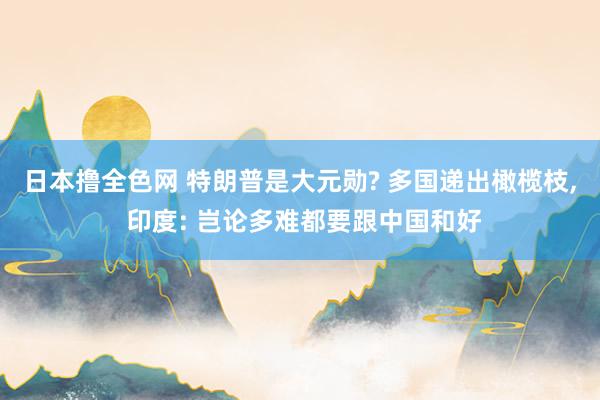 日本撸全色网 特朗普是大元勋? 多国递出橄榄枝， 印度: 岂论多难都要跟中国和好