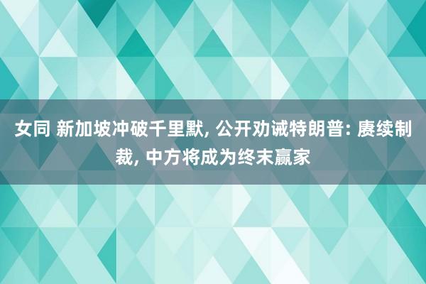 女同 新加坡冲破千里默， 公开劝诫特朗普: 赓续制裁， 中方将成为终末赢家