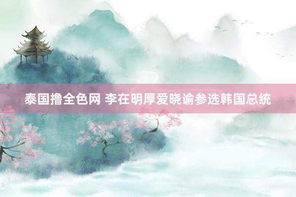 泰国撸全色网 李在明厚爱晓谕参选韩国总统