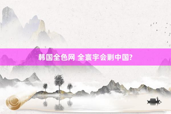 韩国全色网 全寰宇会剿中国?