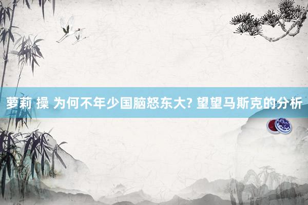 萝莉 操 为何不年少国脑怒东大? 望望马斯克的分析