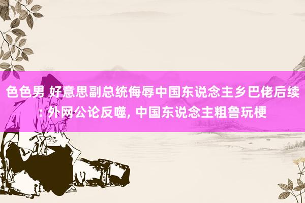 色色男 好意思副总统侮辱中国东说念主乡巴佬后续: 外网公论反噬， 中国东说念主粗鲁玩梗