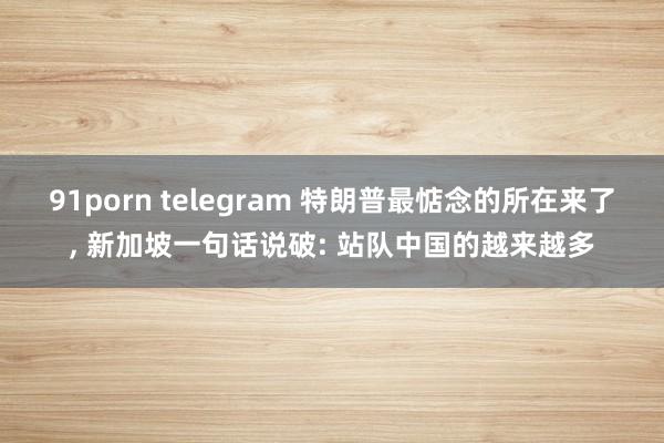 91porn telegram 特朗普最惦念的所在来了， 新加坡一句话说破: 站队中国的越来越多