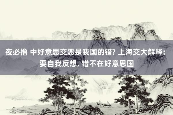 夜必撸 中好意思交恶是我国的错? 上海交大解释: 要自我反想， 错不在好意思国