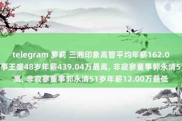 telegram 萝莉 三湘印象高管平均年薪162.08万: 总裁及非寂寥董事王盛48岁年薪439.04万最高， 非寂寥董事郭永清51岁年薪12.00万最低