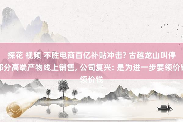 探花 视频 不胜电商百亿补贴冲击? 古越龙山叫停部分高端产物线上销售， 公司复兴: 是为进一步要领价钱