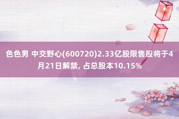 色色男 中交野心(600720)2.33亿股限售股将于4月21日解禁， 占总股本10.15%