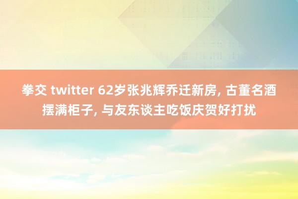 拳交 twitter 62岁张兆辉乔迁新房， 古董名酒摆满柜子， 与友东谈主吃饭庆贺好打扰