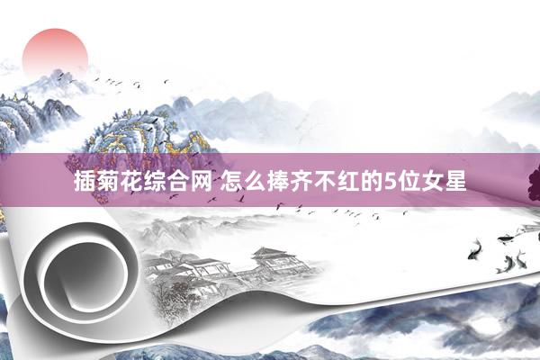 插菊花综合网 怎么捧齐不红的5位女星