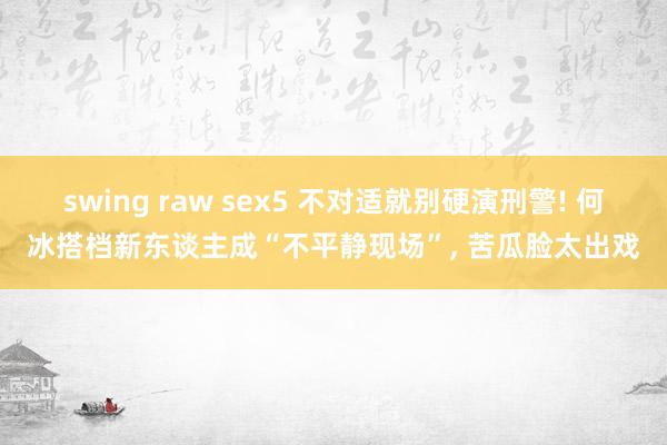 swing raw sex5 不对适就别硬演刑警! 何冰搭档新东谈主成“不平静现场”， 苦瓜脸太出戏