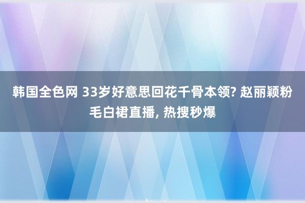 韩国全色网 33岁好意思回花千骨本领? 赵丽颖粉毛白裙直播， 热搜秒爆