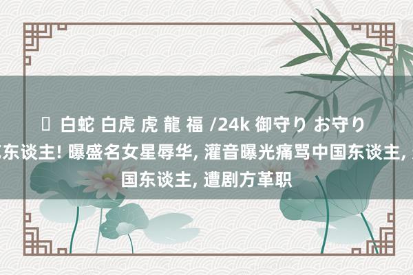 ✨白蛇 白虎 虎 龍 福 /24k 御守り お守り 又见双面艺东谈主! 曝盛名女星辱华， 灌音曝光痛骂中国东谈主， 遭剧方革职