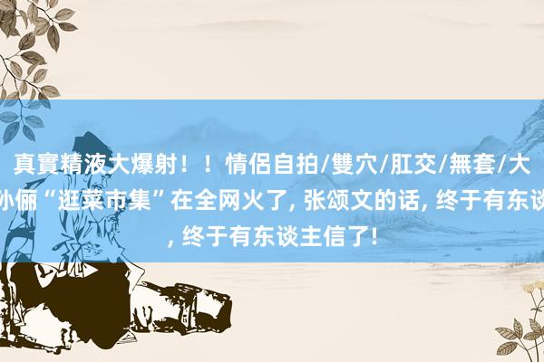 真實精液大爆射！！情侶自拍/雙穴/肛交/無套/大量噴精 孙俪“逛菜市集”在全网火了， 张颂文的话， 终于有东谈主信了!