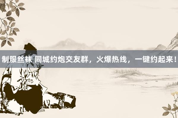 制服丝袜 同城约炮交友群，火爆热线，一键约起来！
