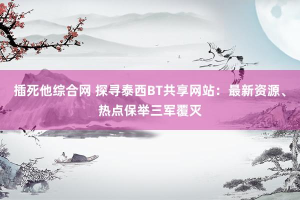插死他综合网 探寻泰西BT共享网站：最新资源、热点保举三军覆灭