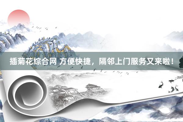 插菊花综合网 方便快捷，隔邻上门服务又来啦！